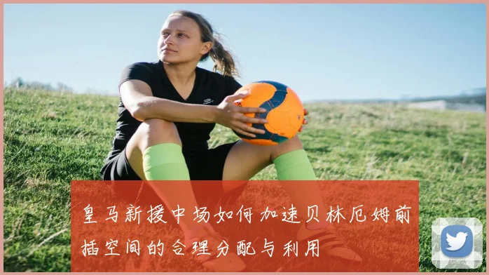 皇马新援中场如何加速贝林厄姆前插空间的合理分配与利用